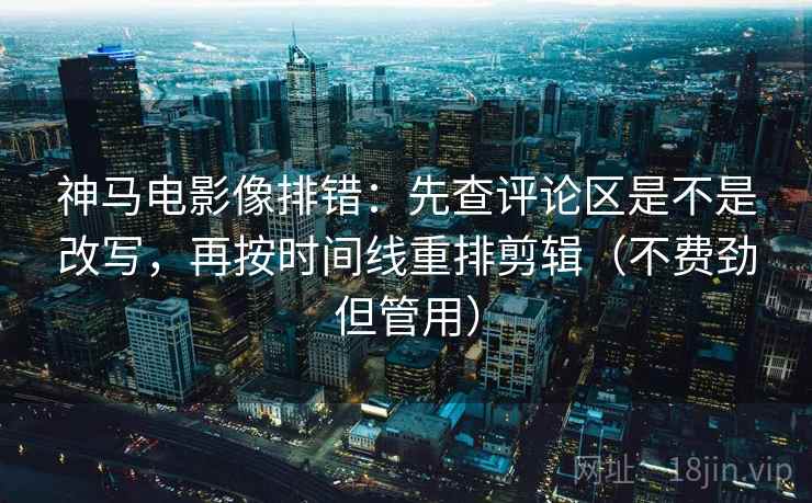 神马电影像排错：先查评论区是不是改写，再按时间线重排剪辑（不费劲但管用）