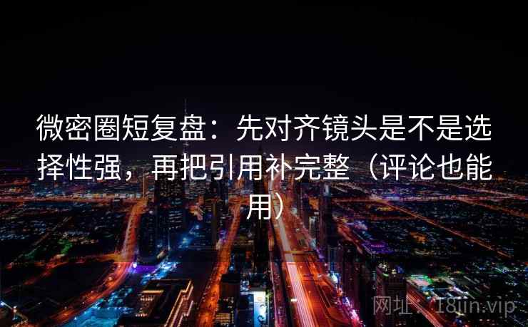 微密圈短复盘：先对齐镜头是不是选择性强，再把引用补完整（评论也能用）