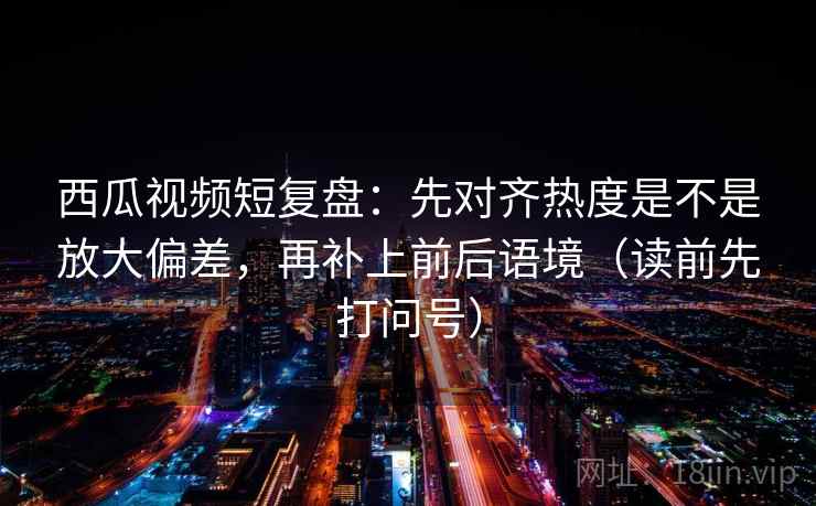 西瓜视频短复盘：先对齐热度是不是放大偏差，再补上前后语境（读前先打问号）
