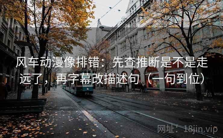 风车动漫像排错：先查推断是不是走远了，再字幕改描述句（一句到位）