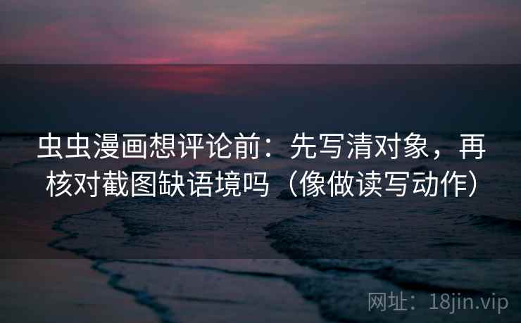 虫虫漫画想评论前：先写清对象，再核对截图缺语境吗（像做读写动作）