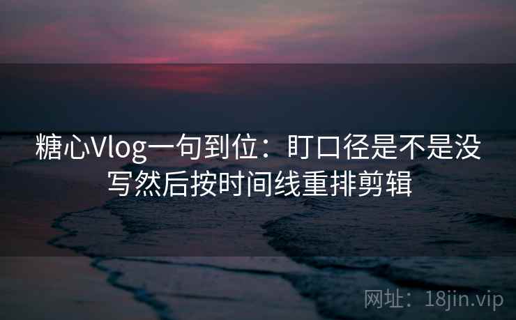 糖心Vlog一句到位：盯口径是不是没写然后按时间线重排剪辑