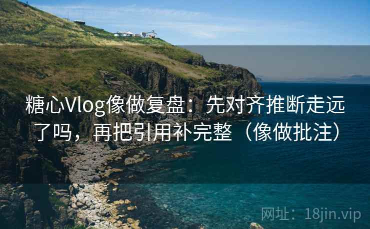 糖心Vlog像做复盘：先对齐推断走远了吗，再把引用补完整（像做批注）