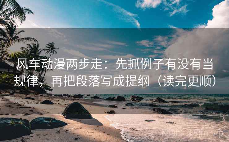风车动漫两步走：先抓例子有没有当规律，再把段落写成提纲（读完更顺）