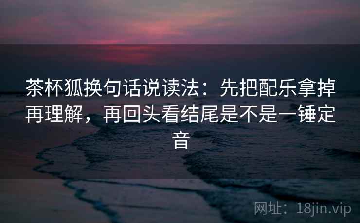 茶杯狐换句话说读法：先把配乐拿掉再理解，再回头看结尾是不是一锤定音