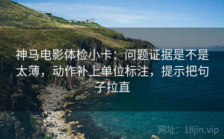 神马电影体检小卡：问题证据是不是太薄，动作补上单位标注，提示把句子拉直