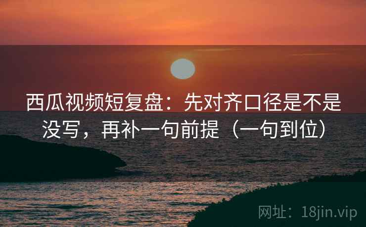 西瓜视频短复盘：先对齐口径是不是没写，再补一句前提（一句到位）