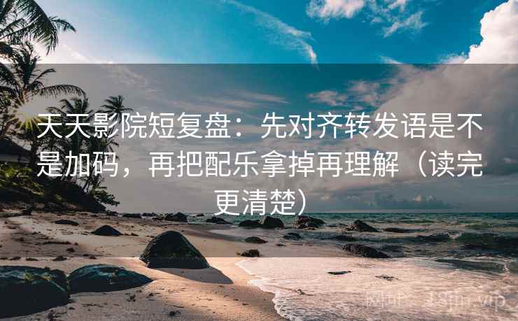 天天影院短复盘：先对齐转发语是不是加码，再把配乐拿掉再理解（读完更清楚）