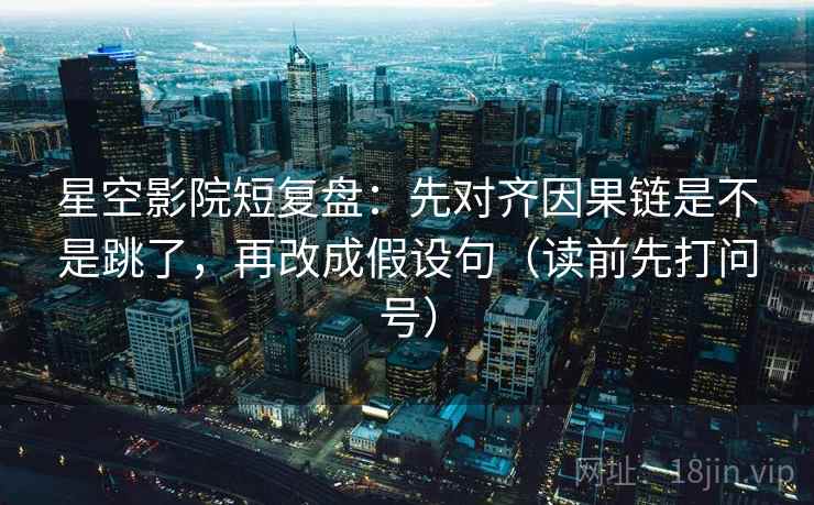 星空影院短复盘：先对齐因果链是不是跳了，再改成假设句（读前先打问号）