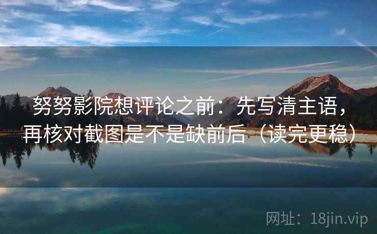 努努影院想评论之前：先写清主语，再核对截图是不是缺前后（读完更稳）