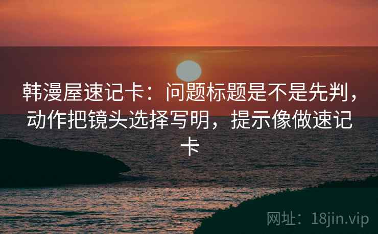 韩漫屋速记卡：问题标题是不是先判，动作把镜头选择写明，提示像做速记卡
