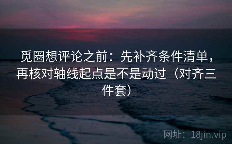 觅圈想评论之前：先补齐条件清单，再核对轴线起点是不是动过（对齐三件套）