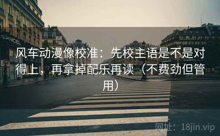 风车动漫像校准:先校主语是不是对得上,再拿掉配乐再读(不费劲但管用) 风车动漫像校准:先校主语是不是对得上,再拿掉配乐再读(不费劲但管用)
