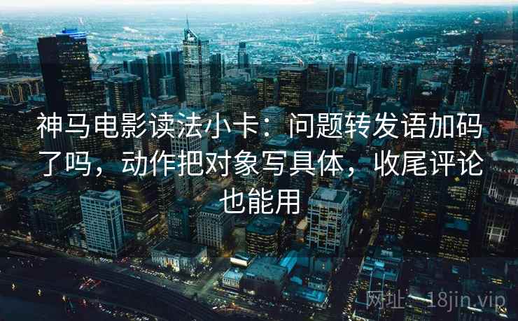 神马电影读法小卡：问题转发语加码了吗，动作把对象写具体，收尾评论也能用