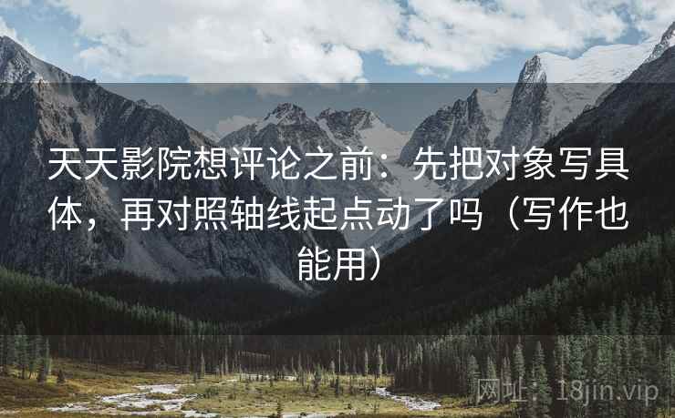 天天影院想评论之前：先把对象写具体，再对照轴线起点动了吗（写作也能用）
