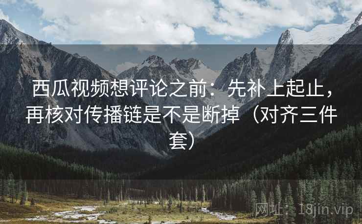 西瓜视频想评论之前：先补上起止，再核对传播链是不是断掉（对齐三件套）