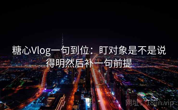 糖心Vlog一句到位：盯对象是不是说得明然后补一句前提