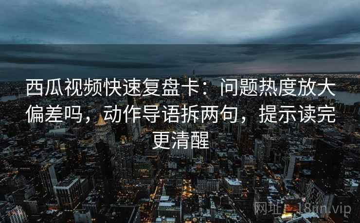 西瓜视频快速复盘卡：问题热度放大偏差吗，动作导语拆两句，提示读完更清醒