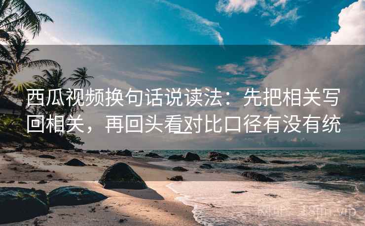 西瓜视频换句话说读法：先把相关写回相关，再回头看对比口径有没有统一